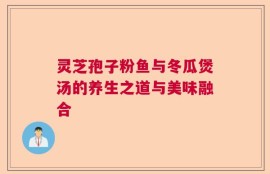 灵芝孢子粉鱼与冬瓜煲汤的养生之道与美味融合
