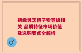 初级灵芝孢子粉等级相关 品质特征市场价值及选购要点全解析