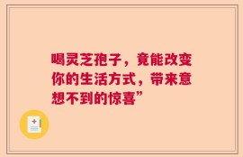 喝灵芝孢子，竟能改变你的生活方式，带来意想不到的惊喜”