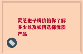 灵芝孢子粉价格你了解多少以及如何选择优质产品