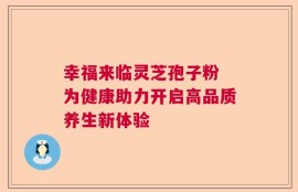 幸福来临灵芝孢子粉 为健康助力开启高品质养生新体验