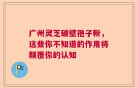 广州灵芝破壁孢子粉，这些你不知道的作用将颠覆你的认知