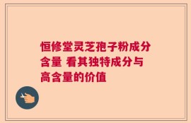 恒修堂灵芝孢子粉成分含量 看其独特成分与高含量的价值