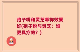 孢子粉和灵芝哪样效果好(孢子粉与灵芝：谁更具疗效？)