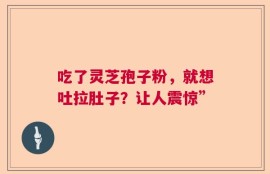 吃了灵芝孢子粉，就想吐拉肚子？让人震惊”