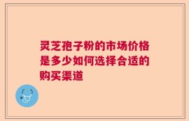 灵芝孢子粉的市场价格是多少如何选择合适的购买渠道
