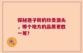 探秘孢子粉的珍贵源头，哪个地方的品质更胜一筹？