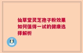 仙草堂灵芝孢子粉效果如何值得一试的健康选择解析