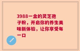 3988一盒的灵芝孢子粉，开启你的养生美味新体验，让你享受每一口