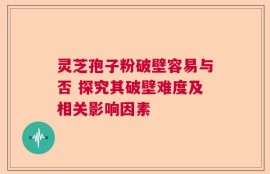 灵芝孢子粉破壁容易与否 探究其破壁难度及相关影响因素