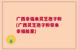 广西幸福来灵芝孢子粉(广西灵芝孢子粉带来幸福能量)