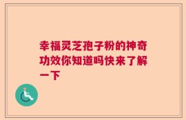 幸福灵芝孢子粉的神奇功效你知道吗快来了解一下