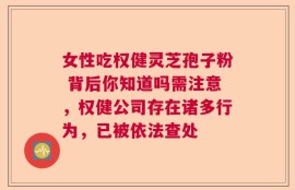 女性吃权健灵芝孢子粉 背后你知道吗需注意，权健公司存在诸多行为，已被依法查处