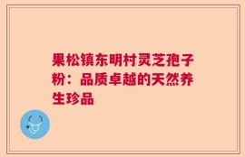 果松镇东明村灵芝孢子粉：品质卓越的天然养生珍品