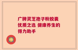 广牌灵芝孢子粉胶囊 优质之选 健康养生的得力助手