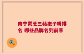 南宁灵芝三萜孢子粉排名 哪些品牌名列前茅