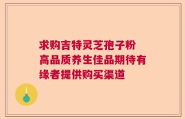 求购吉特灵芝孢子粉 高品质养生佳品期待有缘者提供购买渠道