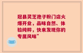 冠县灵芝孢子粉门店火爆开业，品味自然、体验纯粹，快来发现你的专属风味”
