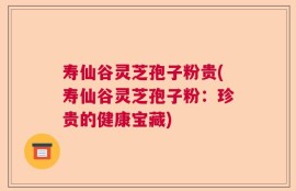 寿仙谷灵芝孢子粉贵(寿仙谷灵芝孢子粉：珍贵的健康宝藏)
