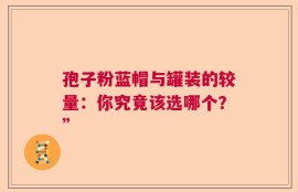 孢子粉蓝帽与罐装的较量：你究竟该选哪个？”