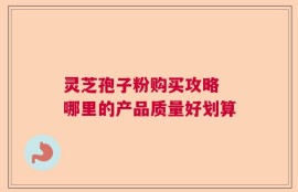 灵芝孢子粉购买攻略 哪里的产品质量好划算