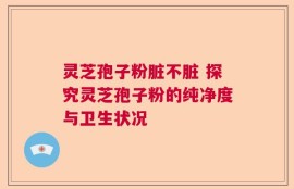 灵芝孢子粉脏不脏 探究灵芝孢子粉的纯净度与卫生状况