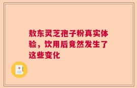 敖东灵芝孢子粉真实体验，饮用后竟然发生了这些变化