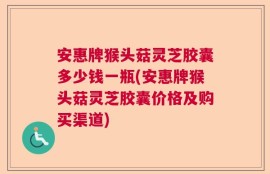 安惠牌猴头菇灵芝胶囊多少钱一瓶(安惠牌猴头菇灵芝胶囊价格及购买渠道)