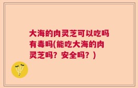 大海的肉灵芝可以吃吗有毒吗(能吃大海的肉灵芝吗？安全吗？)