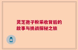 灵芝孢子粉采收背后的故事与挑战探秘之旅