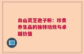 白山灵芝孢子粉：珍贵养生品的独特功效与卓越价值