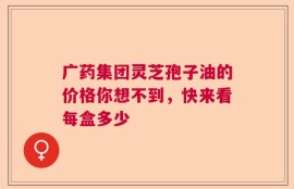 广药集团灵芝孢子油的价格你想不到，快来看每盒多少