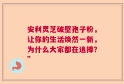 安利灵芝破壁孢子粉，让你的生活焕然一新，为什么大家都在追捧？”