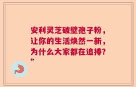 安利灵芝破壁孢子粉，让你的生活焕然一新，为什么大家都在追捧？”