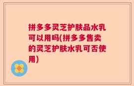 拼多多灵芝护肤品水乳可以用吗(拼多多售卖的灵芝护肤水乳可否使用)