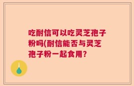 吃耐信可以吃灵芝孢子粉吗(耐信能否与灵芝孢子粉一起食用？