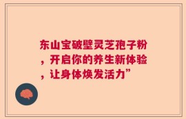 东山宝破壁灵芝孢子粉，开启你的养生新体验，让身体焕发活力”