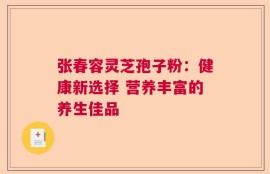 张春容灵芝孢子粉：健康新选择 营养丰富的养生佳品