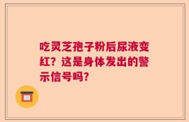吃灵芝孢子粉后尿液变红？这是身体发出的警示信号吗？