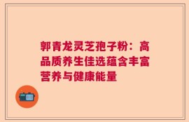 郭青龙灵芝孢子粉：高品质养生佳选蕴含丰富营养与健康能量