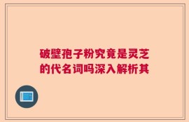 破壁孢子粉究竟是灵芝的代名词吗深入解析其
