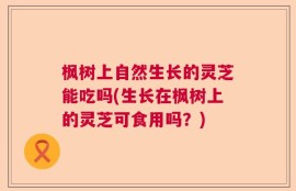 枫树上自然生长的灵芝能吃吗(生长在枫树上的灵芝可食用吗？)