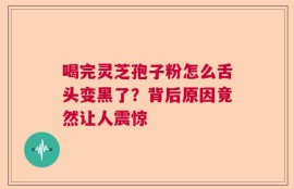喝完灵芝孢子粉怎么舌头变黑了？背后原因竟然让人震惊