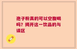 孢子粉真的可以空腹喝吗？揭开这一饮品的与误区