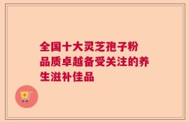 全国十大灵芝孢子粉 品质卓越备受关注的养生滋补佳品
