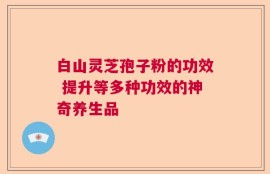 白山灵芝孢子粉的功效 提升等多种功效的神奇养生品
