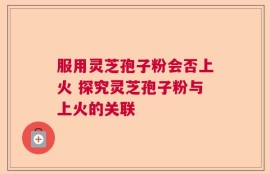 服用灵芝孢子粉会否上火 探究灵芝孢子粉与上火的关联