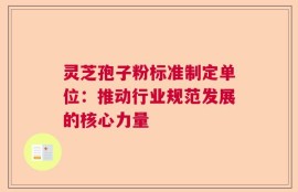 灵芝孢子粉标准制定单位：推动行业规范发展的核心力量