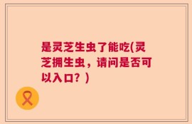 是灵芝生虫了能吃(灵芝拥生虫，请问是否可以入口？)