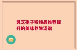 灵芝孢子粉炖品推荐提升的美味养生汤谱